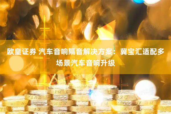 欧皇证券 汽车音响隔音解决方案：冀宝汇适配多场景汽车音响升级