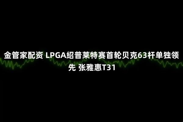 金管家配资 LPGA绍普莱特赛首轮贝克63杆单独领先 张雅惠T31