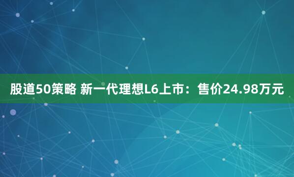 股道50策略 新一代理想L6上市：售价24.98万元